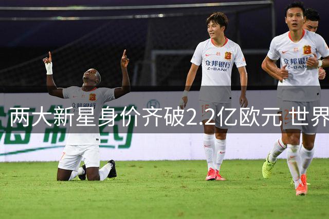 两大新星身价齐破2.2亿欧元 世界杯表现助推创历史新高