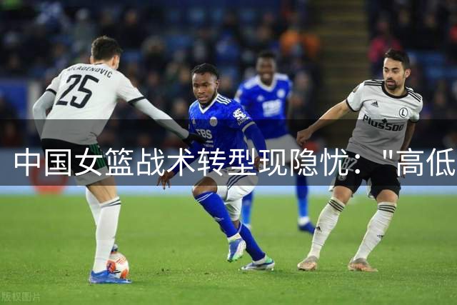 中国女篮战术转型现隐忧："高低位"组合难破现代篮球困局