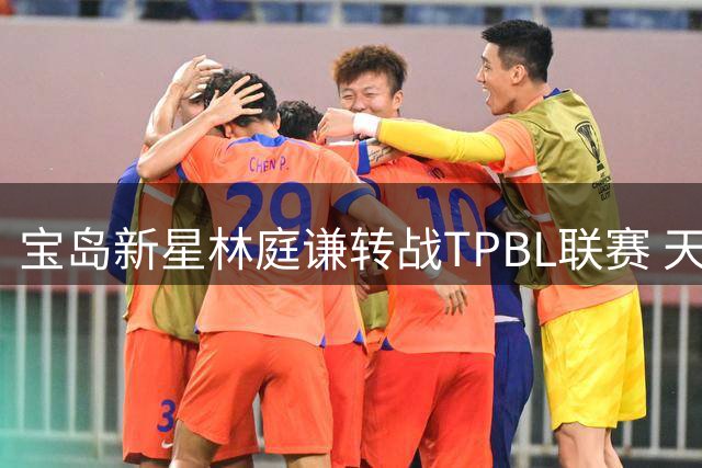 宝岛新星林庭谦转战TPBL联赛 天津男篮保留其未来回归权益