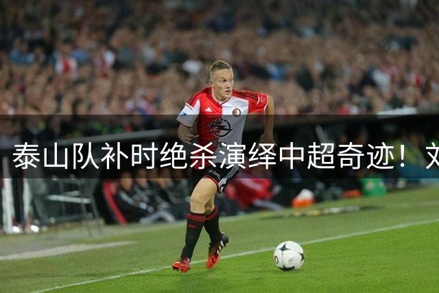 泰山队补时绝杀演绎中超奇迹！刘洋克雷桑双星闪耀 唐田两连胜站稳帅位