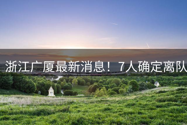 浙江广厦最新消息！7人确定离队，胡金秋待定，朱俊龙续约