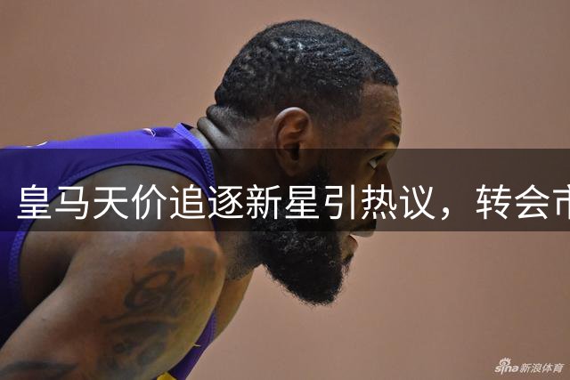 皇马天价追逐新星引热议，转会市场泡沫再受质疑