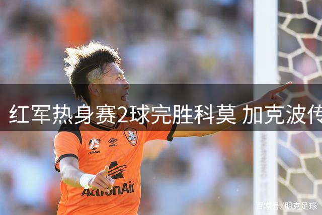 红军热身赛2球完胜科莫 加克波传射新援破门